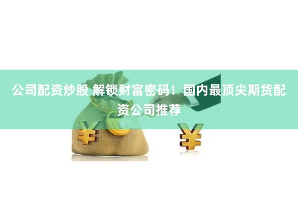 公司配资炒股 解锁财富密码！国内最顶尖期货配资公司推荐